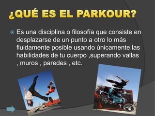    Es una disciplina o filosofía que consiste en
    desplazarse de un punto a otro lo más
    fluidamente posible usando únicamente las
    habilidades de tu cuerpo ,superando vallas
    , muros , paredes , etc.
 