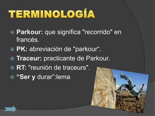  Parkour: que significa "recorrido" en
  francés.
 PK: abreviación de "parkour“.
 Traceur: practicante de Parkour.
 RT: "reunión de traceurs".
 “Ser y durar”:lema
 