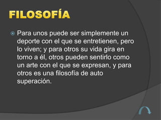    Para unos puede ser simplemente un
    deporte con el que se entretienen, pero
    lo viven; y para otros su vida gira en
    torno a él, otros pueden sentirlo como
    un arte con el que se expresan, y para
    otros es una filosofía de auto
    superación.
 