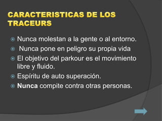  Nunca molestan a la gente o al entorno.
 Nunca pone en peligro su propia vida
 El objetivo del parkour es el movimiento
  libre y fluido.
 Espíritu de auto superación.
 Nunca compite contra otras personas.
 