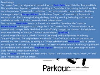 Terminology "Le parcour" was the original word passed down to  David Belle  from his father Raymond Belle. This was the term Raymond used when speaking to David about the training he had done. The term derives from "parcours du combattant", the classic obstacle course method of military training proposed by Georges Hébert , but the term “le parcour” was used by Raymond to encompass all of his training including climbing, jumping, running, balancing, and the other methods he undertook in his personal athletic advancement. One day when  David Belle  was on a film set he showed his 'Speed Air Man' video to  Hubert Koundé  who suggested to change the "c" of "parcour" to a "k" because it was more dynamic and stronger. Belle liked the idea and officially changed the name of his discipline to what we call today as "Parkour." (French pronunciation:  [paʁˈkuʁ] ) A practitioner of Parkour is called a "Traceur" [tʁasœʁ], with the feminine form being "traceuse" [tʁasøz]. The original term was simply "Tracer" without the 'u' but the word has evolved and now is accepted as having a 'u.' When asked recently  David Belle  said he prefers not using the 'u' because it is more efficient. This term was the name of a Parkour group headed by David Belle which all included  Stephane Vigroux . The word has since been adopted as the word for those that practice Parkour. They are  nouns  derived from the French verb "tracer", which normally means "trace",   or "trail" (as in "he escaped without a trace"). 