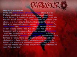 Historical precedents In the film  Jump London ,  Sébastien Foucan  states that "Le Parkour has always existed, free running has always been there, the thing is that no one gave it a name, we didn't put it in the box. It is an ancient art [...] The Neanderthals, to hunt, or to chase, or to move around, they had to practice the free run." Hollywood stars and stuntmen such as  Douglas Fairbanks , Sr.,  John Ciampa  and  Buster Keaton  captured parkour-like moves on film as early as the 1920–40s. The latter was also an inspiration for the famous on-foot chase scenes of  Hong Kong  stuntman, martial artist and actor  Jackie Chan . [10]  In Eastern martial arts such as  Ninjutsu  and  Qing Gong , movements similar to those of Parkour have been taught for centuries and with a similar aim. In  Jump London , Foucan does acknowledge the influence of martial arts movies on the development of Parkour: "We also climbed onto the roof of our school. We pretended we were Ninja warriors" 