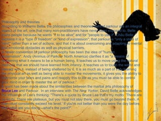 Philosophy and theories According to Williams Belle, the philosophies and theories behind parkour are an integral aspect of the art, one that many non-practitioners have never been exposed to. Belle trains people because he wants "it to be alive" and for "people to use it".   Châu Belle explains it is a "type of freedom" or "kind of expression"; that parkour is "only a state of mind" rather than a set of actions, and that it is about overcoming and adapting to mental and emotional obstacles as well as physical barriers. A newer convention of parkour philosophy has been the idea of "human reclamation". Andy (Animus of Parkour North America) clarifies it as "a means of reclaiming what it means to be a human being. It teaches us to move using the natural methods that we should have learned from infancy. It teaches us to touch the world and interact with it, instead of being sheltered by it. It is as much as a part of truly learning the physical art as well as being able to master the movements, it gives you the ability to overcome your fears and pains and reapply this to life as you must be able to control your mind in order to master the art of parkour." A point has been made about the similarities between the martial arts philosophy of  Bruce Lee  and Parkour.    In an interview with  The New Yorker , David Belle acknowledges the influence of Lee's thinking: "There's a quote by Bruce Lee that's my motto: 'There are no limits. There are plateaus, but you must not stay there, you must go beyond them. A man must constantly exceed his level.' If you're not better than you were the day before, then what are you doing—what's the point?". 