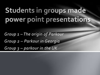 Group 1 – The origin of Parkour
Group 2 – Parkour in Georgia
Group 3 – parkour in the UK
 