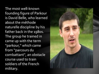 The most well-known
founding figure of Parkour
is David Belle, who learned
about the méthode
naturelle discipline by his
father back in the 1980s.
The group he trained in
came up with the term
“parkour,” which came
from “parcours du
combattant“, an obstacle
course used to train
soldiers of the French
military.
 