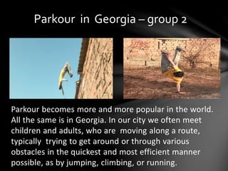 Parkour becomes more and more popular in the world.
All the same is in Georgia. In our city we often meet
children and adults, who are moving along a route,
typically trying to get around or through various
obstacles in the quickest and most efficient manner
possible, as by jumping, climbing, or running.
Parkour in Georgia – group 2
 