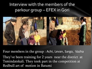 Interview with the members of the
parkour group – EFEX in Gori
Four members in the group : Achi, Levan, Sargo, Vazha
They’ve been training for 2 years near the district at
Tsmindatskali. They took part in the competition at
Redbull art of motion in Batumi
 