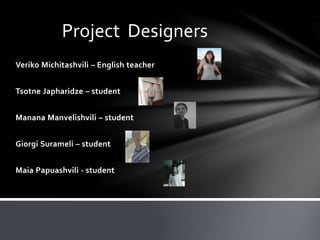 Veriko Michitashvili – English teacher
Tsotne Japharidze – student
Manana Manvelishvili – student
Giorgi Surameli – student
Maia Papuashvili - student
Project Designers
 