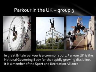 In great Britain parkour is a common sport. Parkour UK is the
National Governing Body for the rapidly growing discipline.
It is a member of the Sport and Recreation Alliance
Parkour in the UK – group 3
 