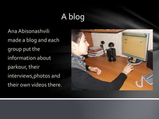 A blog
Ana Abisonashvili
made a blog and each
group put the
information about
parkour, their
interviews,photos and
their own videos there.
 