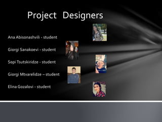 Ana Abisonashvili - student
Giorgi Sanakoevi - student
Sopi Tsutskiridze - student
Giorgi Mtvarelidze – student
Elina Gozalovi - student
Project Designers
 