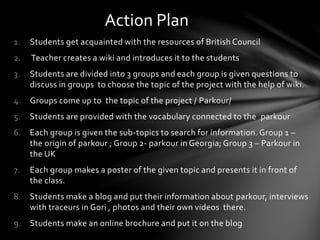 1. Students get acquainted with the resources of British Council
2. Teacher creates a wiki and introduces it to the students
3. Students are divided into 3 groups and each group is given questions to
discuss in groups to choose the topic of the project with the help of wiki.
4. Groups come up to the topic of the project / Parkour/
5. Students are provided with the vocabulary connected to the parkour
6. Each group is given the sub-topics to search for information. Group 1 –
the origin of parkour ; Group 2- parkour in Georgia; Group 3 – Parkour in
the UK
7. Each group makes a poster of the given topic and presents it in front of
the class.
8. Students make a blog and put their information about parkour, interviews
with traceurs in Gori , photos and their own videos there.
9. Students make an online brochure and put it on the blog
Action Plan
 