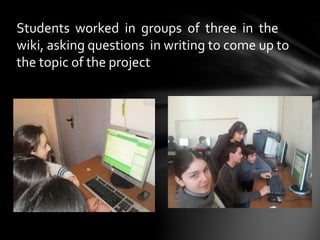 Students worked in groups of three in the
wiki, asking questions in writing to come up to
the topic of the project
 