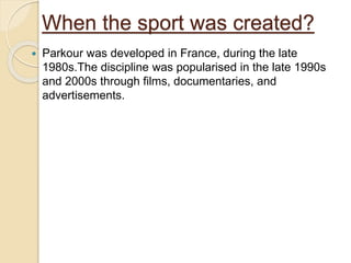When the sport was created?
 Parkour was developed in France, during the late
1980s.The discipline was popularised in the late 1990s
and 2000s through films, documentaries, and
advertisements.
 