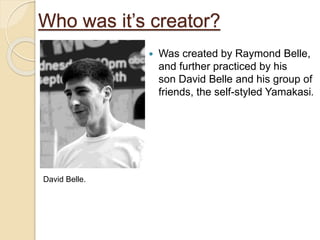 Who was it’s creator?
 Was created by Raymond Belle,
and further practiced by his
son David Belle and his group of
friends, the self-styled Yamakasi.
David Belle.
 