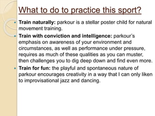 What to do to practice this sport?
 Train naturally: parkour is a stellar poster child for natural
movement training.
 Train with conviction and intelligence: parkour’s
emphasis on awareness of your environment and
circumstances, as well as performance under pressure,
requires as much of these qualities as you can muster,
then challenges you to dig deep down and find even more.
 Train for fun: the playful and spontaneous nature of
parkour encourages creativity in a way that I can only liken
to improvisational jazz and dancing.
 