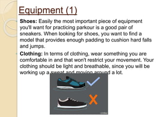 Equipment (1)
◦ Shoes: Easily the most important piece of equipment
you'll want for practicing parkour is a good pair of
sneakers. When looking for shoes, you want to find a
model that provides enough padding to cushion hard falls
and jumps.
◦ Clothing: In terms of clothing, wear something you are
comfortable in and that won't restrict your movement. Your
clothing should be light and breathable, since you will be
working up a sweat and moving around a lot.
 