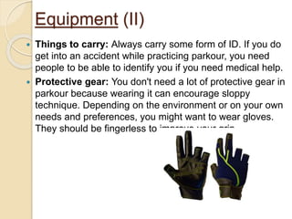 Equipment (II)
 Things to carry: Always carry some form of ID. If you do
get into an accident while practicing parkour, you need
people to be able to identify you if you need medical help.
 Protective gear: You don't need a lot of protective gear in
parkour because wearing it can encourage sloppy
technique. Depending on the environment or on your own
needs and preferences, you might want to wear gloves.
They should be fingerless to improve your grip.
 