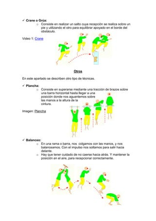 Crane o Grúa:
o Consiste en realizar un salto cuya recepción se realiza sobre un
pie y utilizando el otro para equilibrar apoyado en el borde del
obstáculo.
Video 1: Crane
Otros
En este apartado se describen otro tipo de técnicas.
Plancha:
o Consiste en superarse mediante una tracción de brazos sobre
una barra horizontal hasta llegar a una
posición donde nos aguantemos sobre
las manos a la altura de la
cintura.
Imagen: Plancha
Balanceo:
o En una rama o barra, nos colgamos con las manos, y nos
balanceamos. Con el impulso nos soltamos para salir hacia
delante.
o Hay que tener cuidado de no caerse hacia atrás. Y mantener la
posición en el aire, para recepcionar correctamente.
 