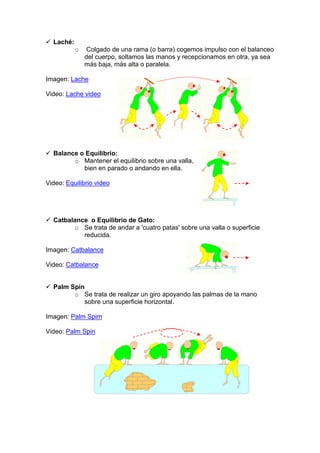 Laché:
o Colgado de una rama (o barra) cogemos impulso con el balanceo
del cuerpo, soltamos las manos y recepcionamos en otra, ya sea
más baja, más alta o paralela.
Imagen: Lache
Video: Lache video
Balance o Equilibrio:
o Mantener el equilibrio sobre una valla,
bien en parado o andando en ella.
Video: Equilibrio video
Catbalance o Equilibrio de Gato:
o Se trata de andar a 'cuatro patas' sobre una valla o superficie
reducida.
Imagen: Catbalance
Video: Catbalance
Palm Spin
o Se trata de realizar un giro apoyando las palmas de la mano
sobre una superficie horizontal.
Imagen: Palm Spim
Video: Palm Spin
 