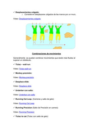 Desplazamientos colgado:
o Consiste en desplazarse colgados de las manos por un muro.
Video: Desplazamientos colgado
Combinaciones de movimientos
Generalmente se pueden combinar movimientos que darán más fluidez al
superar un obstáculo.
Tictac – wall run:
Video: Tictac-wall run
Monkey precisión:
Video: Monkey-precisión
Desplace slide:
Video: Desplace slide
Underbar con salto:
Video: Underbar con salto
Running Cat Leap. (Carreras y salto de gato)
Video: Running Cat Leap
Running Precision (Salto de Precisión en carrera)
Video: Running Precision
Tictac to cat (Tictac con salto de gato)
 