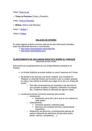 Video: Tictac to cat
Tictac to Precision (Tictac y Precisión)
Video: Tictac to Precision
Wallup (Warun más Monkye).
Video 1: Wallup 1
Video 2: Wallup
ENLACES DE INTERÉS
En estas páginas podréis encontrar además de otra información tutoriales
sobre las diferentes técnicas o movimientos:
http://www.monosurbanos.com/index.htm
http://www.urbanfreeflow.com/
PLANTEAMIENTO DE UNA UNIDAD DIDACTICA SOBRE EL PARKOUR
(Sesiones de dos horas)
Este podría ser el planteamiento de una Unidad Didáctica basada en el
Parkour:
• La Unidad didáctica se puede realizar en unas 6 sesiones de 2 horas.
• Se plantea a los alumnos una tarea a realizar, que consistirá en:
“Realizar un recorrido Parkour por el centro o por su ciudad, grabarlo
en video y tras editarlo lo tendrán que colgar en la red o en el blog del
centro”.
o Para ello comenzaremos por presentar a los alumnos en
que consiste el parkour (orígenes, la filosofía, los riesgos,
etc.). Podemos utilizar el visionado de algunos videos.
• La estructura de las 4 primeras sesiones seria similar:
o Introducción:
Explicación de la UD y de lo que se va a realizar en
cada sesión.
o Calentamiento:
Activación general mediante juego.
Ejercicios de movilidad articular y estiramientos
específicos.
o Realización de ejercicios y combinaciones básicas de
parkour utilizando los elementos del gimnasio (potro,
plinton, bancos, compañeros, …).
 