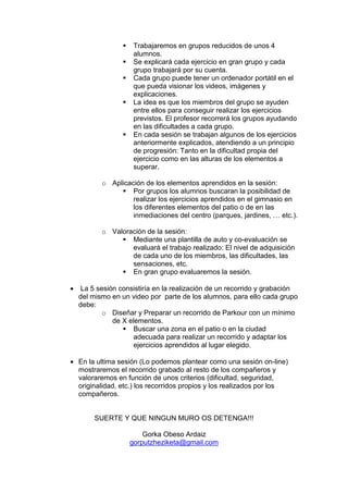 Trabajaremos en grupos reducidos de unos 4
alumnos.
Se explicará cada ejercicio en gran grupo y cada
grupo trabajará por su cuenta.
Cada grupo puede tener un ordenador portátil en el
que pueda visionar los videos, imágenes y
explicaciones.
La idea es que los miembros del grupo se ayuden
entre ellos para conseguir realizar los ejercicios
previstos. El profesor recorrerá los grupos ayudando
en las dificultades a cada grupo.
En cada sesión se trabajan algunos de los ejercicios
anteriormente explicados, atendiendo a un principio
de progresión: Tanto en la dificultad propia del
ejercicio como en las alturas de los elementos a
superar.
o Aplicación de los elementos aprendidos en la sesión:
Por grupos los alumnos buscaran la posibilidad de
realizar los ejercicios aprendidos en el gimnasio en
los diferentes elementos del patio o de en las
inmediaciones del centro (parques, jardines, … etc.).
o Valoración de la sesión:
Mediante una plantilla de auto y co-evaluación se
evaluará el trabajo realizado: El nivel de adquisición
de cada uno de los miembros, las dificultades, las
sensaciones, etc.
En gran grupo evaluaremos la sesión.
• La 5 sesión consistiría en la realización de un recorrido y grabación
del mismo en un video por parte de los alumnos, para ello cada grupo
debe:
o Diseñar y Preparar un recorrido de Parkour con un mínimo
de X elementos.
Buscar una zona en el patio o en la ciudad
adecuada para realizar un recorrido y adaptar los
ejercicios aprendidos al lugar elegido.
• En la ultima sesión (Lo podemos plantear como una sesión on-line)
mostraremos el recorrido grabado al resto de los compañeros y
valoraremos en función de unos criterios (dificultad, seguridad,
originalidad, etc.) los recorridos propios y los realizados por los
compañeros.
SUERTE Y QUE NINGUN MURO OS DETENGA!!!
Gorka Obeso Ardaiz
gorputzheziketa@gmail.com
 