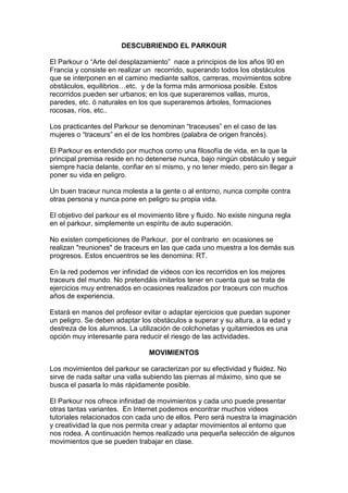 DESCUBRIENDO EL PARKOUR
El Parkour o “Arte del desplazamiento” nace a principios de los años 90 en
Francia y consiste en realizar un recorrido, superando todos los obstáculos
que se interponen en el camino mediante saltos, carreras, movimientos sobre
obstáculos, equilibrios…etc. y de la forma más armoniosa posible. Estos
recorridos pueden ser urbanos; en los que superaremos vallas, muros,
paredes, etc. ó naturales en los que superaremos árboles, formaciones
rocosas, ríos, etc..
Los practicantes del Parkour se denominan “traceuses” en el caso de las
mujeres o “traceurs” en el de los hombres (palabra de origen francés).
El Parkour es entendido por muchos como una filosofía de vida, en la que la
principal premisa reside en no detenerse nunca, bajo ningún obstáculo y seguir
siempre hacia delante, confiar en sí mismo, y no tener miedo, pero sin llegar a
poner su vida en peligro.
Un buen traceur nunca molesta a la gente o al entorno, nunca compite contra
otras persona y nunca pone en peligro su propia vida.
El objetivo del parkour es el movimiento libre y fluido. No existe ninguna regla
en el parkour, simplemente un espíritu de auto superación.
No existen competiciones de Parkour, por el contrario en ocasiones se
realizan "reuniones" de traceurs en las que cada uno muestra a los demás sus
progresos. Estos encuentros se les denomina: RT.
En la red podemos ver infinidad de videos con los recorridos en los mejores
traceurs del mundo. No pretendáis imitarlos tener en cuenta que se trata de
ejercicios muy entrenados en ocasiones realizados por traceurs con muchos
años de experiencia.
Estará en manos del profesor evitar o adaptar ejercicios que puedan suponer
un peligro. Se deben adaptar los obstáculos a superar y su altura, a la edad y
destreza de los alumnos. La utilización de colchonetas y quitamiedos es una
opción muy interesante para reducir el riesgo de las actividades.
MOVIMIENTOS
Los movimientos del parkour se caracterizan por su efectividad y fluidez. No
sirve de nada saltar una valla subiendo las piernas al máximo, sino que se
busca el pasarla lo más rápidamente posible.
El Parkour nos ofrece infinidad de movimientos y cada uno puede presentar
otras tantas variantes. En Internet podemos encontrar muchos videos
tutoriales relacionados con cada uno de ellos. Pero será nuestra la imaginación
y creatividad la que nos permita crear y adaptar movimientos al entorno que
nos rodea. A continuación hemos realizado una pequeña selección de algunos
movimientos que se pueden trabajar en clase.
 