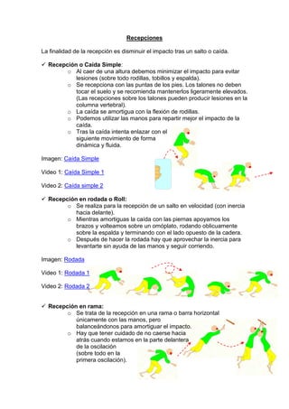 Recepciones
La finalidad de la recepción es disminuir el impacto tras un salto o caída.
Recepción o Caída Simple:
o Al caer de una altura debemos minimizar el impacto para evitar
lesiones (sobre todo rodillas, tobillos y espalda).
o Se recepciona con las puntas de los pies. Los talones no deben
tocar el suelo y se recomienda mantenerlos ligeramente elevados.
(Las recepciones sobre los talones pueden producir lesiones en la
columna vertebral).
o La caída se amortigua con la flexión de rodillas.
o Podemos utilizar las manos para repartir mejor el impacto de la
caída.
o Tras la caída intenta enlazar con el
siguiente movimiento de forma
dinámica y fluida.
Imagen: Caída Simple
Video 1: Caída Simple 1
Video 2: Caída simple 2
Recepción en rodada o Roll:
o Se realiza para la recepción de un salto en velocidad (con inercia
hacia delante).
o Mientras amortiguas la caída con las piernas apoyamos los
brazos y volteamos sobre un omóplato, rodando oblicuamente
sobre la espalda y terminando con el lado opuesto de la cadera.
o Después de hacer la rodada hay que aprovechar la inercia para
levantarte sin ayuda de las manos y seguir corriendo.
Imagen: Rodada
Video 1: Rodada 1
Video 2: Rodada 2
Recepción en rama:
o Se trata de la recepción en una rama o barra horizontal
únicamente con las manos, pero
balanceándonos para amortiguar el impacto.
o Hay que tener cuidado de no caerse hacia
atrás cuando estamos en la parte delantera
de la oscilación
(sobre todo en la
primera oscilación).
 