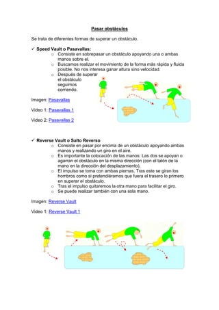 Pasar obstáculos
Se trata de diferentes formas de superar un obstáculo.
Speed Vault o Pasavallas:
o Consiste en sobrepasar un obstáculo apoyando una o ambas
manos sobre el.
o Buscamos realizar el movimiento de la forma más rápida y fluida
posible. No nos interesa ganar altura sino velocidad.
o Después de superar
el obstáculo
seguimos
corriendo.
Imagen: Pasavallas
Video 1: Pasavallas 1
Video 2: Pasavallas 2
Reverse Vault o Salto Reverso
o Consiste en pasar por encima de un obstáculo apoyando ambas
manos y realizando un giro en el aire.
o Es importante la colocación de las manos: Las dos se apoyan o
agarran el obstáculo en la misma dirección (con el talón de la
mano en la dirección del desplazamiento).
o El impulso se toma con ambas piernas. Tras este se giran los
hombros como si pretendiéramos que fuera el trasero lo primero
en superar el obstáculo.
o Tras el impulso quitaremos la otra mano para facilitar el giro.
o Se puede realizar también con una sola mano.
Imagen: Reverse Vault
Video 1: Reverse Vault 1
 
