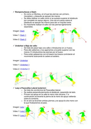 Rompemuñecas o Dash:
o Es como un Monkey, en el que las piernas van primero,
(recojidas), y después se apoyan las manos.
o Se debe realizar un salto como si se quisiera superar el obstáculo
por completo sin apoyo alguno. Una vez el cuerpo sobre el
obstáculo se apoyan las manos para dar un impulso extra.
o Es importante realizar el salto con las piernas ligeramente
separadas.
Imagen: Dash
Video 1: Dash 1
Video 2: Dash 2
Underbar o Bajo de valla:
o Se trata de pasar bajo una valla o introducirse en un hueco.
o Para ello saltamos y nos agarramos a la parte superior con las
manos. E introducimos las piernas por el hueco.
o Para evitar golpearnos con el trasero los brazos controlarán el
movimiento acercando la cadera al asidero.
Imagen: Underbar
Video 1: Underbar 1
Video 2: Underbar 2
Lazy o Pasavallas Lateral (exterior):
o Se trata de una técnica de Pasavallas lateral.
o Se realiza perpendicularmente al obstáculo, pasandolo de lado.
o Primero se apoya en la valla la mano más cercana. Y a
continuación se levanta la pierna de la mano de apoyo saltando
sobre la contraria.
o En el aire se levantan ambas piernas y se apoya la otra mano con
la que finalizaremos el paso.
Imagen: Lazy
Video 1: Lazy 1
Video 2: Lazy 2
 