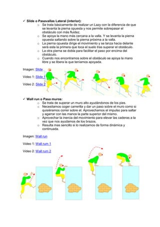 Slide o Pasavallas Lateral (interior):
o Se trata básicamente de realizar un Lazy con la diferencia de que
se levanta la pierna opuesta y nos permite sobrepasar el
obstáculo con más fluidez.
o Se apoya la mano más cercana a la valla. Y se levanta la pierna
opuesta saltando sobre la pierna próxima a la valla.
o La pierna opuesta dirige el movimiento y se lanza hacia delante
será esta la primera que toca el suelo tras superar el obstáculo.
o La otra pierna se dobla para facilitar el paso por encima del
obstáculo.
o Cuando nos encontramos sobre el obstáculo se apoya la mano
libre y se libera la que teníamos apoyada.
Imagen: Slide
Video 1: Slide 1
Video 2: Slide 2
Wall run o Pasa muros:
o Se trata de superar un muro alto ayudándonos de los pies.
o Necesitamos coger carrerilla y dar un paso sobre el muro como si
quisiéramos correr sobre el. Aprovechamos el impulso para saltar
y agarrar con las manos la parte superior del mismo.
o Aprovechar la inercia del movimiento para elevar las caderas a la
vez que nos ayudamos de los brazos.
o Resulta mas sencillo si lo realizamos de forma dinámica y
continuada.
Imagen: Wall run
Video 1: Wall rum 1
Video 2: Wall rum 2
 