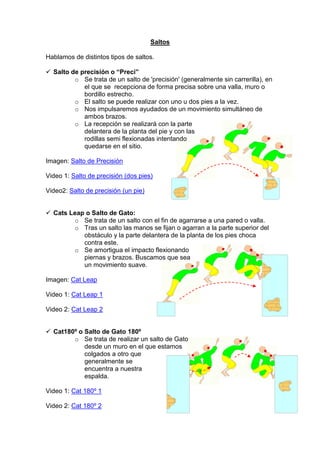 Saltos
Hablamos de distintos tipos de saltos.
Salto de precisión o “Preci”
o Se trata de un salto de 'precisión' (generalmente sin carrerilla), en
el que se recepciona de forma precisa sobre una valla, muro o
bordillo estrecho.
o El salto se puede realizar con uno u dos pies a la vez.
o Nos impulsaremos ayudados de un movimiento simultáneo de
ambos brazos.
o La recepción se realizará con la parte
delantera de la planta del pie y con las
rodillas semi flexionadas intentando
quedarse en el sitio.
Imagen: Salto de Precisión
Video 1: Salto de precisión (dos pies)
Video2: Salto de precisión (un pie)
Cats Leap o Salto de Gato:
o Se trata de un salto con el fin de agarrarse a una pared o valla.
o Tras un salto las manos se fijan o agarran a la parte superior del
obstáculo y la parte delantera de la planta de los pies choca
contra este.
o Se amortigua el impacto flexionando
piernas y brazos. Buscamos que sea
un movimiento suave.
Imagen: Cat Leap
Video 1: Cat Leap 1
Video 2: Cat Leap 2
Cat180º o Salto de Gato 180º
o Se trata de realizar un salto de Gato
desde un muro en el que estamos
colgados a otro que
generalmente se
encuentra a nuestra
espalda.
Video 1: Cat 180º 1
Video 2: Cat 180º 2
 