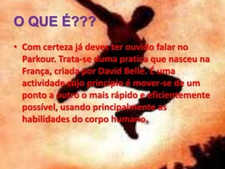 O QUE É???
• Com certeza já deves ter ouvido falar no
Parkour. Trata-se duma pratica que nasceu na
França, criada por David Belle. É uma
actividade cujo princípio é mover-se de um
ponto a outro o mais rápido e eficientemente
possível, usando principalmente as
habilidades do corpo humano.
