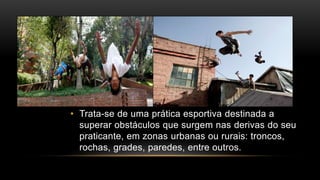 • Trata-se de uma prática esportiva destinada a
superar obstáculos que surgem nas derivas do seu
praticante, em zonas urbanas ou rurais: troncos,
rochas, grades, paredes, entre outros.
 