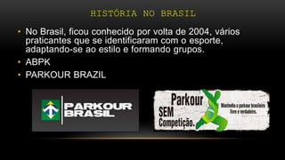 HISTÓRIA NO BRASIL
• No Brasil, ficou conhecido por volta de 2004, vários
praticantes que se identificaram com o esporte,
adaptando-se ao estilo e formando grupos.
• ABPK
• PARKOUR BRAZIL
 