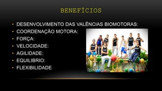 BENEFÍCIOS
• DESENVOLVIMENTO DAS VALÊNCIAS BIOMOTORAS:
• COORDENAÇÃO MOTORA:
• FORÇA:
• VELOCIDADE:
• AGILIDADE:
• EQUILIBRIO:
• FLEXIBILIDADE:
 