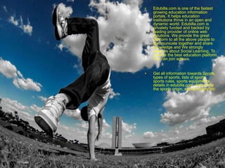 • Edubilla.com is one of the fastest
growing education information
portals. It helps education
institutions thrive in an open and
dynamic world. Edubilla.com is
privately funded and backed by
leading provider of online web
solutions. We provide the great
platform to all the above people to
communicate together and share
knowledge and We strongly
believes about Social Learning. To
provide the best education platform,
You can join with us.
• Get all information towards Sports,
types of sports, lists of sports,
sports rules, sports equipments
details in edubilla.com. Also know
the sports origin, sports history etc
 