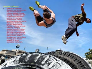Overview Of Parkour
• Parkour is a training
discipline using movement
that developed from
military obstacle course
training. Practitioners aim
to get from one point to
another in a complex
environment, without
assistive equipment and in
the fastest and most
efficient way possible.
Parkour includes running,
climbing, swinging,
vaulting, jumping, rolling,
quadrupedal movement,
and other movements as
deemed most suitable for
the situation. Parkour
development from military
training gives it some
aspects of a non-
combative martial art.
 