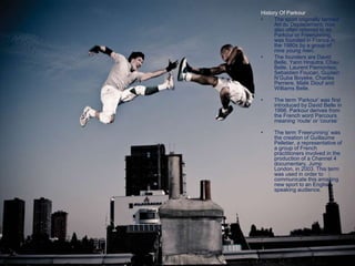 History Of Parkour
• The sport originally termed
Art du Deplacement, now
also often referred to as
Parkour or Freerunning,
was founded in France in
the 1980s by a group of
nine young men.
• The founders are David
Belle, Yann Hnautra, Chau
Belle, Laurent Piemontesi,
Sebastien Foucan, Guylain
N’Guba Boyeke, Charles
Perriere, Malik Diouf and
Williams Belle.
• The term ‘Parkour’ was first
introduced by David Belle in
1998. Parkour derives from
the French word Parcours
meaning ‘route’ or ‘course’
• The term ‘Freerunning’ was
the creation of Guillaume
Pelletier, a representative of
a group of French
practitioners involved in the
production of a Channel 4
documentary, Jump
London, in 2003. This term
was used in order to
communicate this amazing
new sport to an English-
speaking audience.
 