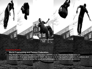Governing Bodies
• World Freerunning and Parkour Federation:
• The World Freerunning Parkour Federation (WFPF) is an international federation or
organization that was established in 2007. Its focus is to bring together patrons of parkour and
freerunning and aims to bring the sport and philosophy to the mainstream audience.
 