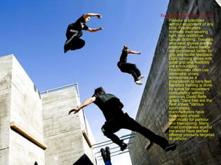 Equipments Need For Parkour
• Parkour is practiced
without equipment of any
kind. Practitioners
normally train wearing
light, non restrictive
casual clothing. Traceurs
who wear gloves are the
exception—bare hands
are considered better for
grip and tactile feedback.
Light running shoes with
good grip and flexibility
are encouraged.
Practitioners often use
minimalist shoes,
sometimes as a
progression to bare feet.
Barefoot training is done
by some for movement
competency without
gear—as David Belle
noted, "bare feet are the
best shoes."Various
sport-shoes
manufacturers have
developed shoes
specifically for parkour
and freerunning. Many
other companies around
the world have started
offering products targeted
at parkour
 