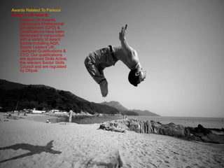 Awards Related To Parkour
Parkour UK Award:
• Parkour UK Awards,
Continuous Professional
Development (CPD) &
Qualifications have been
developed in conjunction
with a variety of award
bodies including AQA,
Sports Leaders UK,
1st4sport Qualifications &
CYQ. Our qualifications
are approved Skills Active,
the relevant Sector Skills
Council and are regulated
by Ofqual.
 