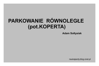 PARKOWANIE RÓWNOLEGŁE
(pot.KOPERTA)
Adam Sołtysiak

naukajazdy.blog.onet.pl

 