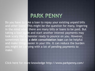 Do you have to take a loan to repay your existing unpaid bills
and other loans? This might be the question for many, lingering
in the mind when there are many bills or loans to be paid. But
taking a loan again and start another interest payments may
look scary like a monster ready to pounce on you. However,
sometimes taking a debt consolidation loan can be helpful
and make things easier in your life. It can reduce the burden
you might be carrying with a lot of pending payments to
make.
Click here for more knowledge http://www.parkpenny.com/
 