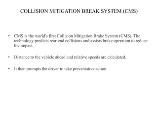 COLLISION MITIGATION BREAK SYSTEM (CMS)



• CMS is the world's first Collision Mitigation Brake System (CMS). The
  technology predicts rear-end collisions and assists brake operation to reduce
  the impact.

• Distance to the vehicle ahead and relative speeds are calculated.

• It then prompts the driver to take preventative action.
 