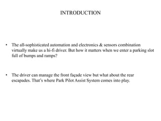 INTRODUCTION




• The all-sophisticated automation and electronics & sensors combination
  virtually make us a hi-fi driver. But how it matters when we enter a parking slot
  full of bumps and ramps?



• The driver can manage the front façade view but what about the rear
  escapades. That’s where Park Pilot Assist System comes into play.
 