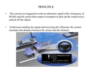 PRINCIPLE

•    The sensors are triggered to emit an ultrasonic signal with a frequency of
    40 kHz and the sensor then snaps to reception to pick up the sound waves
    echoed off the object.

•    In between emitting the signal and receiving the reflection, the system
    calculates the distance between the sensor and the obstacle.
 