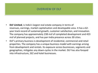 OVERVIEW OF DLF   DLF Limited, is India's largest real estate company in terms of revenues, earnings, market capitalisation and developable area. It has a 62-year track record of sustained growth, customer satisfaction, and innovation. The company has approximately 238 msf of completed development and 423 msf of planned projects, and has pan India presence across 30 cities.DLF's primary business is development of residential, commercial and retail properties. The company has a unique business model with earnings arising from development and rentals. Its exposure across businesses, segments and geographies, mitigates any down-cycles in the market. DLF has also forayed into infrastructure, SEZ and hotel businesses.