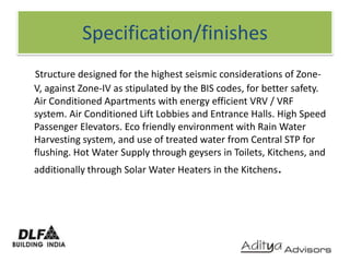 Specification/finishesStructure designed for the highest seismic considerations of Zone-V, against Zone-IV as stipulated by the BIS codes, for better safety. Air Conditioned Apartments with energy efficient VRV / VRF system. Air Conditioned Lift Lobbies and Entrance Halls. High Speed Passenger Elevators. Eco friendly environment with Rain Water Harvesting system, and use of treated water from Central STP for flushing. Hot Water Supply through geysers in Toilets, Kitchens, and additionally through Solar Water Heaters in the Kitchens.